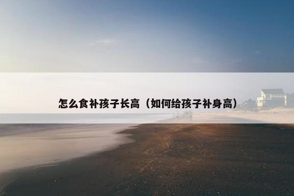 怎么食补孩子长高（如何给孩子补身高）