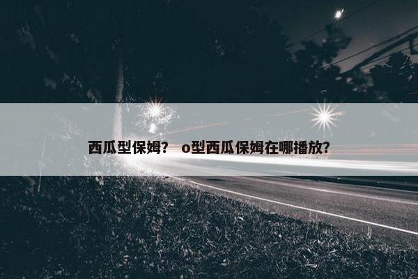 西瓜型保姆？ o型西瓜保姆在哪播放？