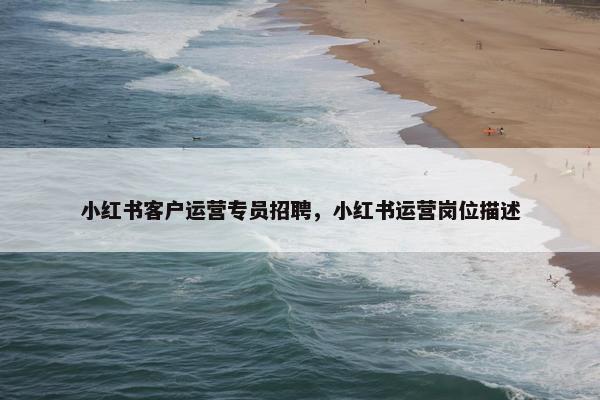 小红书客户运营专员招聘，小红书运营岗位描述