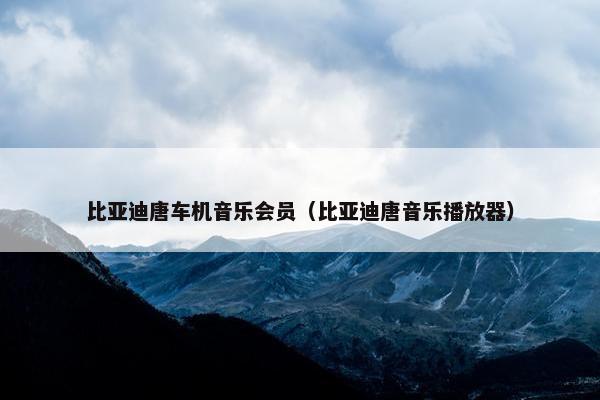 比亚迪唐车机音乐会员（比亚迪唐音乐播放器）