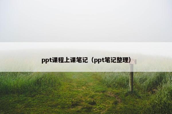 ppt课程上课笔记（ppt笔记整理）