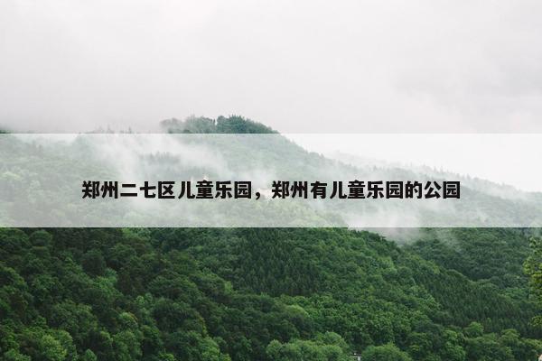 郑州二七区儿童乐园,郑州有儿童乐园的公园 郑州二七区儿童乐园,郑州有儿童乐园的公园