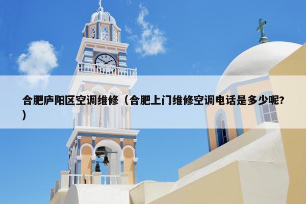 合肥庐阳区空调维修（合肥上门维修空调电话是多少呢?）