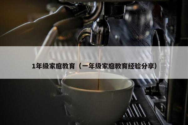1年级家庭教育（一年级家庭教育经验分享）
