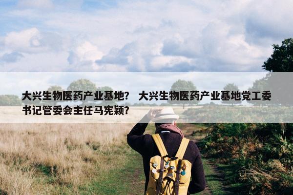 大兴生物医药产业基地？ 大兴生物医药产业基地党工委书记管委会主任马宪颖？