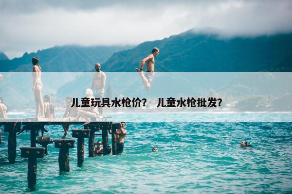 儿童玩具水枪价？ 儿童水枪批发？