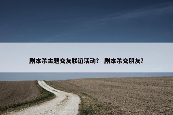 剧本杀主题交友联谊活动？ 剧本杀交朋友？