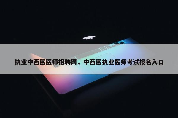 执业中西医医师招聘网，中西医执业医师考试报名入口
