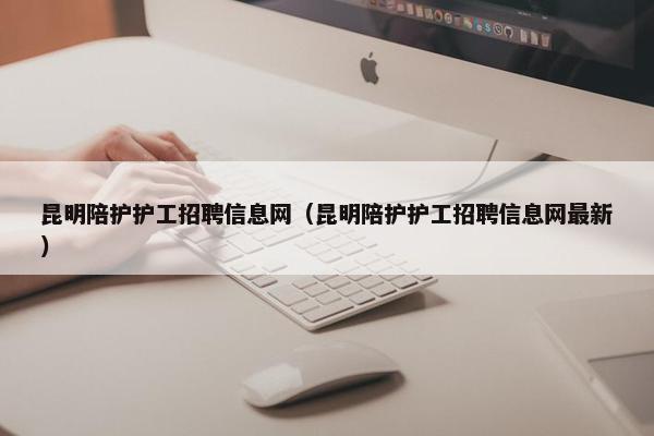 昆明陪护护工招聘信息网(昆明陪护护工招聘信息网最新) 昆明陪护护工招聘信息网(昆明陪护护工招聘信息网最新)