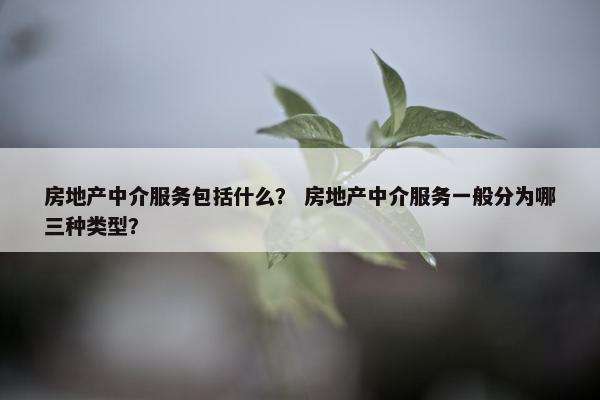 房地产中介服务包括什么? 房地产中介服务一般分为哪三种类型? 房地产中介服务包括什么? 房地产中介服务一般分为哪三种类型?