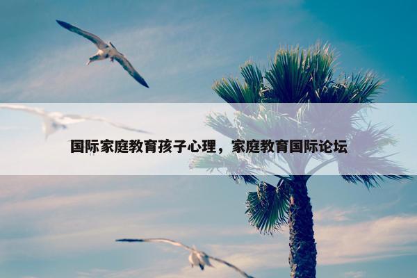 国际家庭教育孩子心理,家庭教育国际论坛 国际家庭教育孩子心理,家庭教育国际论坛