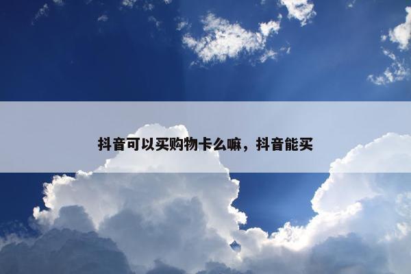 抖音可以买购物卡么嘛，抖音能买