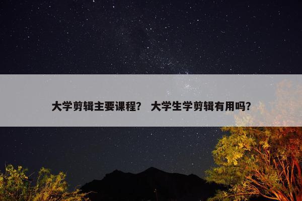 大学剪辑主要课程？ 大学生学剪辑有用吗？