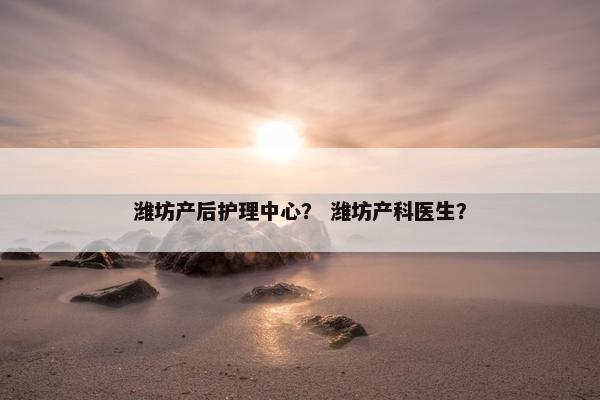 潍坊产后护理中心？ 潍坊产科医生？