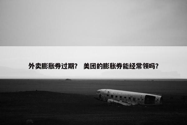 外卖膨胀券过期？ 美团的膨胀券能经常领吗？