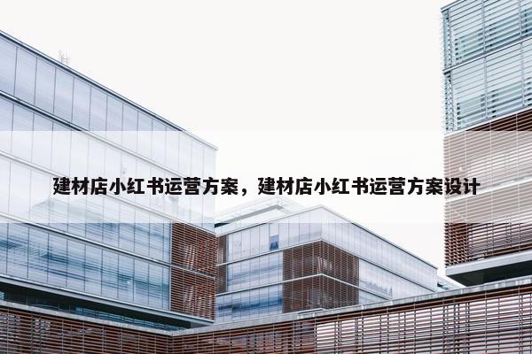 建材店小红书运营方案，建材店小红书运营方案设计