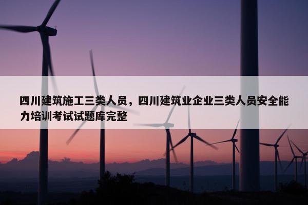 四川建筑施工三类人员，四川建筑业企业三类人员安全能力培训考试试题库完整