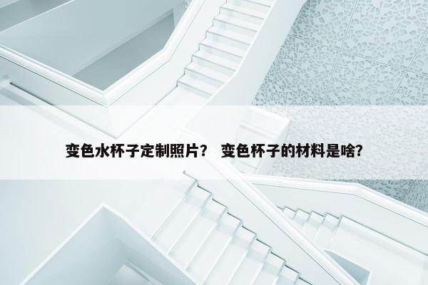 变色水杯子定制照片？ 变色杯子的材料是啥？