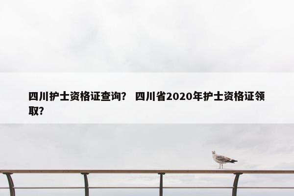 四川护士资格证查询？ 四川省2020年护士资格证领取？
