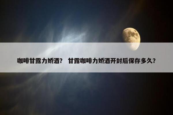 咖啡甘露力娇酒？ 甘露咖啡力娇酒开封后保存多久？