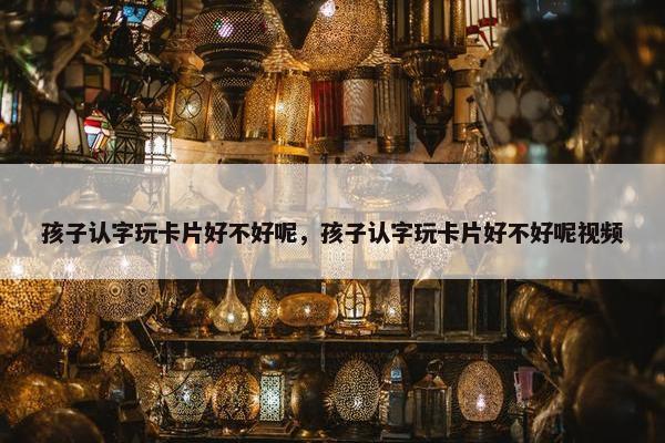 孩子认字玩卡片好不好呢，孩子认字玩卡片好不好呢视频