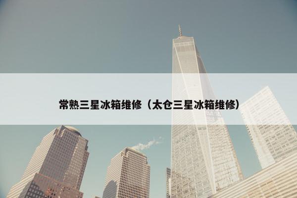 常熟三星冰箱维修（太仓三星冰箱维修）