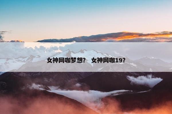 女神网咖梦想? 女神网咖19? 女神网咖梦想? 女神网咖19?