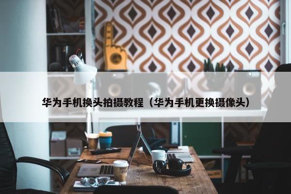华为手机换头拍摄教程（华为手机更换摄像头）