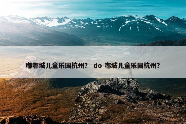 嘟嘟城儿童乐园杭州？ do 嘟城儿童乐园杭州？