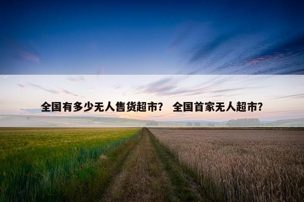 全国有多少无人售货超市？ 全国首家无人超市？