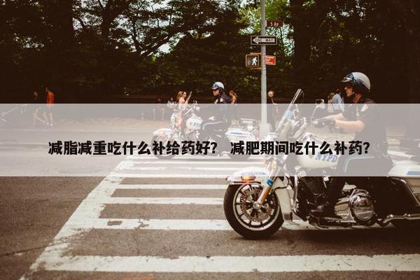 减脂减重吃什么补给药好？ 减肥期间吃什么补药？