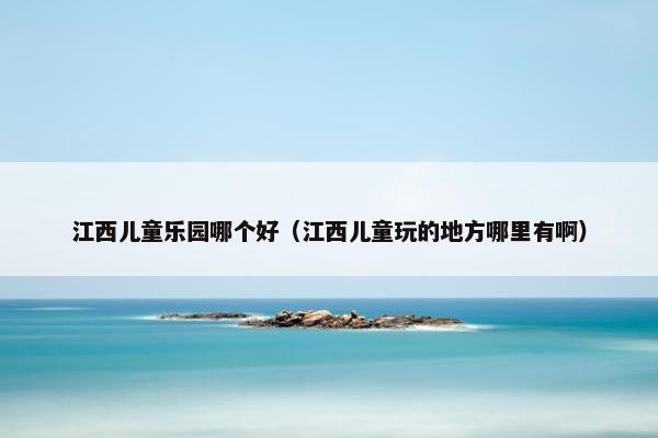 江西儿童乐园哪个好（江西儿童玩的地方哪里有啊）