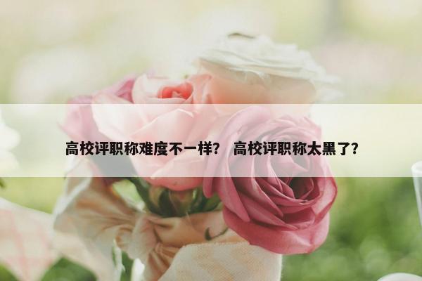 高校评职称难度不一样？ 高校评职称太黑了？