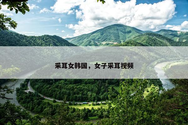 采耳女韩国，女子采耳视频