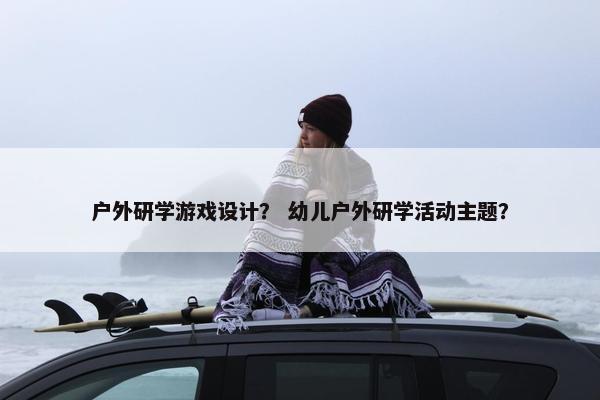 户外研学游戏设计？ 幼儿户外研学活动主题？