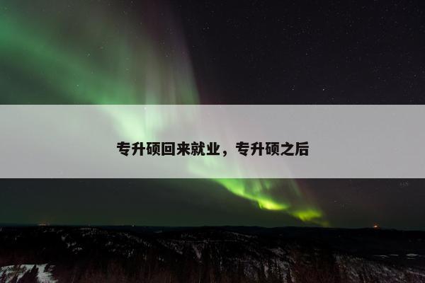 专升硕回来就业，专升硕之后