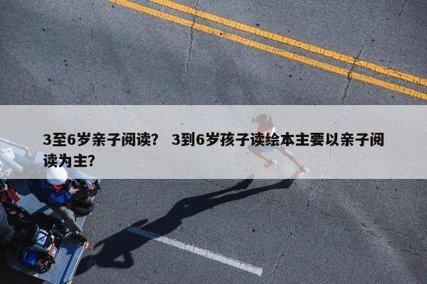 3至6岁亲子阅读？ 3到6岁孩子读绘本主要以亲子阅读为主？