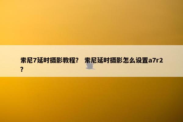 索尼7延时摄影教程? 索尼延时摄影怎么设置a7r2? 索尼7延时摄影教程? 索尼延时摄影怎么设置a7r2?