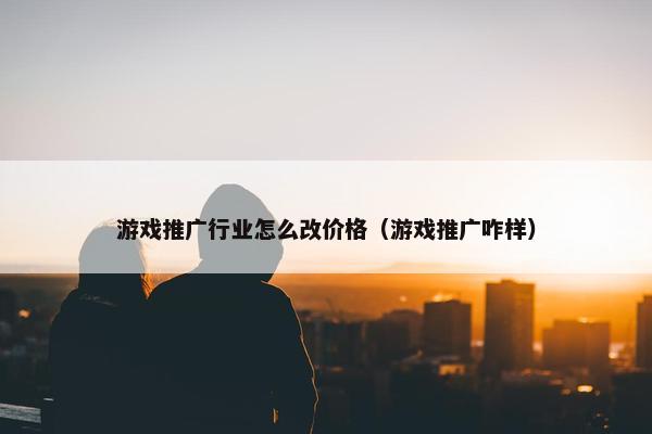 游戏推广行业怎么改价格（游戏推广咋样）