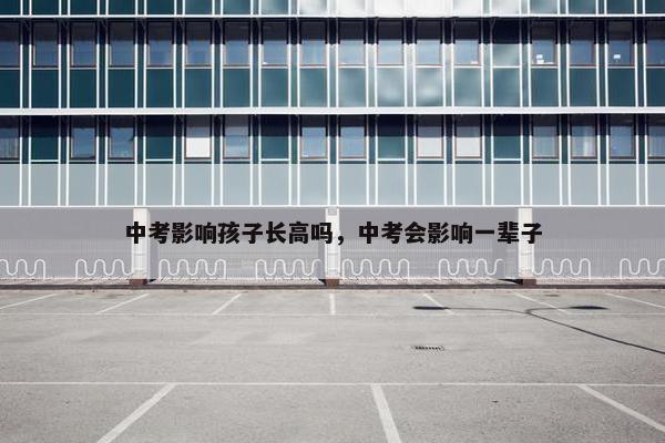 中考影响孩子长高吗，中考会影响一辈子