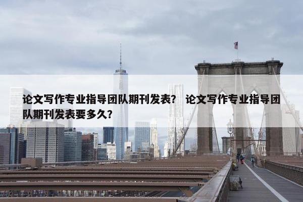 论文写作专业指导团队期刊发表？ 论文写作专业指导团队期刊发表要多久？