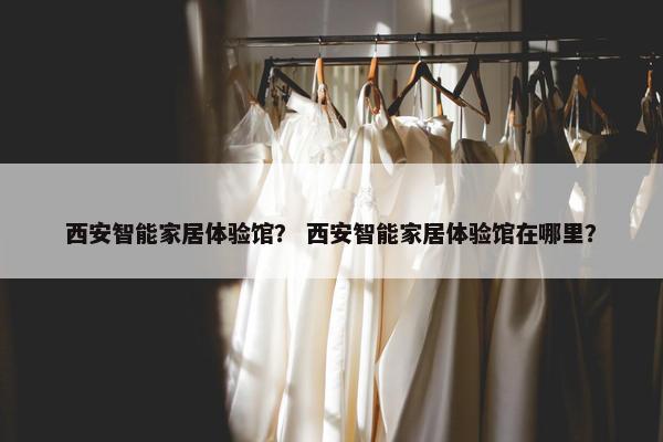 西安智能家居体验馆？ 西安智能家居体验馆在哪里？