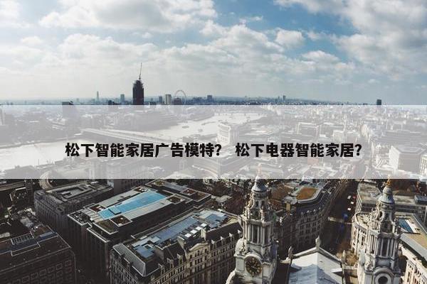 松下智能家居广告模特？ 松下电器智能家居？