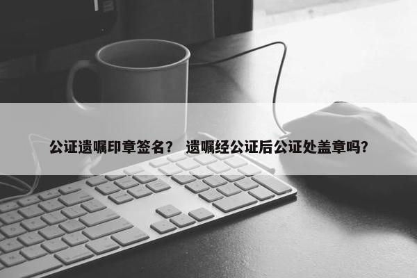 公证遗嘱印章签名？ 遗嘱经公证后公证处盖章吗？