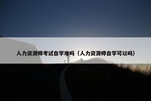 人力资源师考试自学难吗（人力资源师自学可以吗）