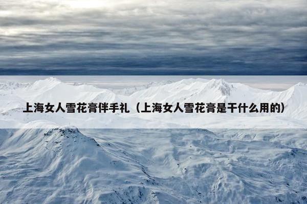 上海女人雪花膏伴手礼（上海女人雪花膏是干什么用的）