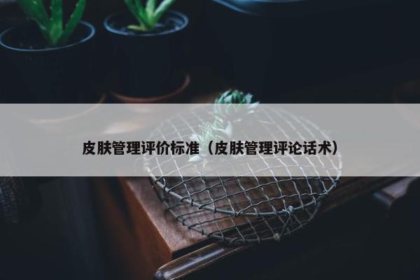 皮肤管理评价标准（皮肤管理评论话术）