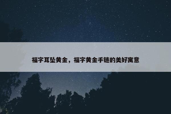 福字耳坠黄金，福字黄金手链的美好寓意