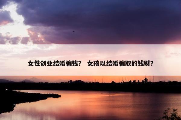 女性创业结婚骗钱? 女孩以结婚骗取的钱财? 女性创业结婚骗钱? 女孩以结婚骗取的钱财?