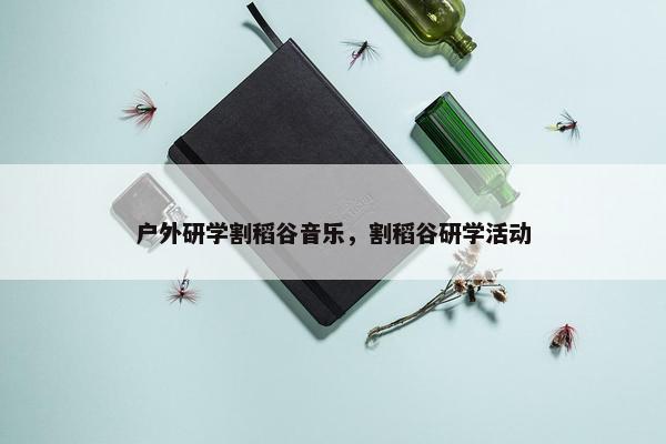 户外研学割稻谷音乐，割稻谷研学活动